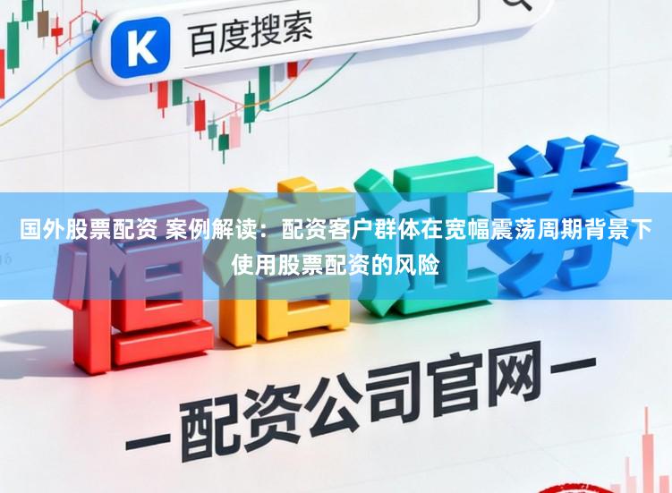国外股票配资 案例解读：配资客户群体在宽幅震荡周期背景下使用股票配资的风险