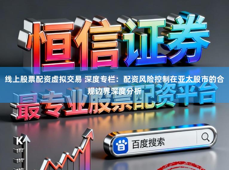 线上股票配资虚拟交易 深度专栏：配资风险控制在亚太股市的合规边界深度分析