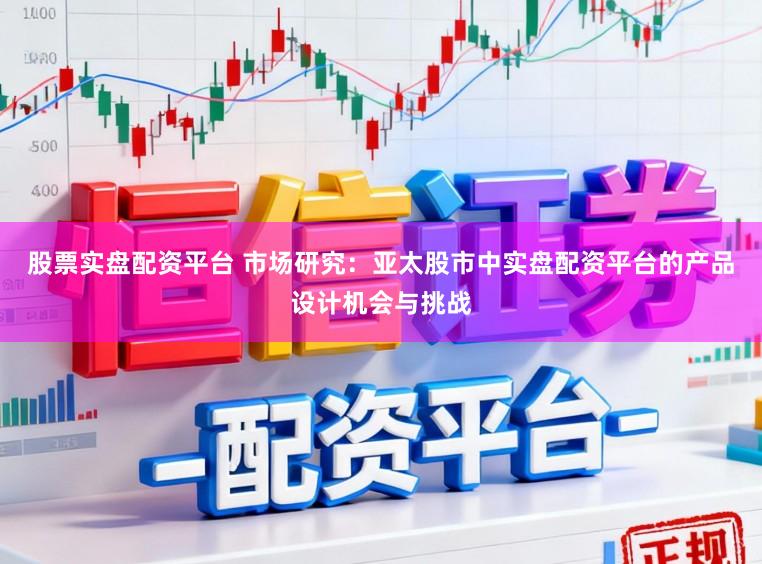 股票实盘配资平台 市场研究：亚太股市中实盘配资平台的产品设计机会与挑战