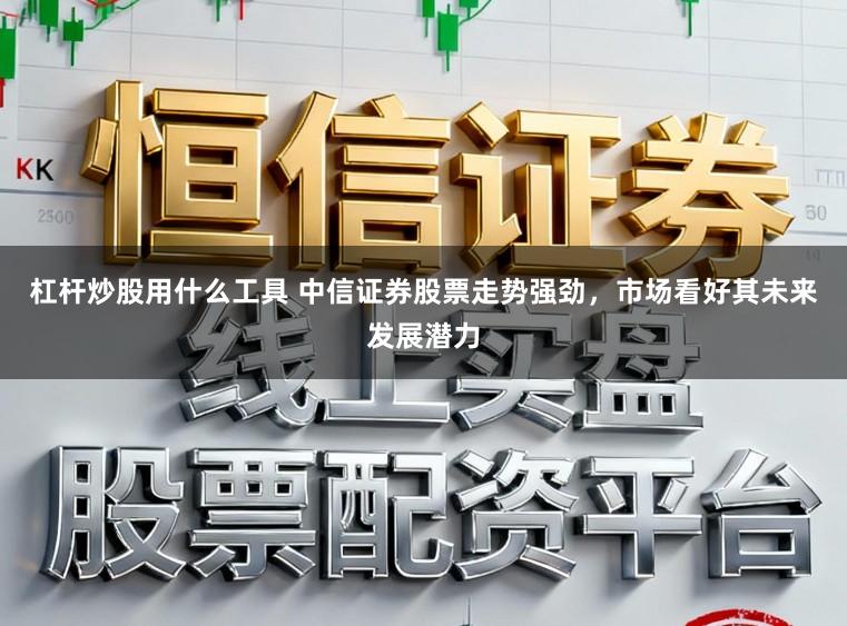 杠杆炒股用什么工具 中信证券股票走势强劲，市场看好其未来发展潜力